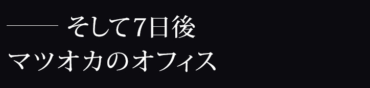 ―そして7日後、マツオカのオフィス