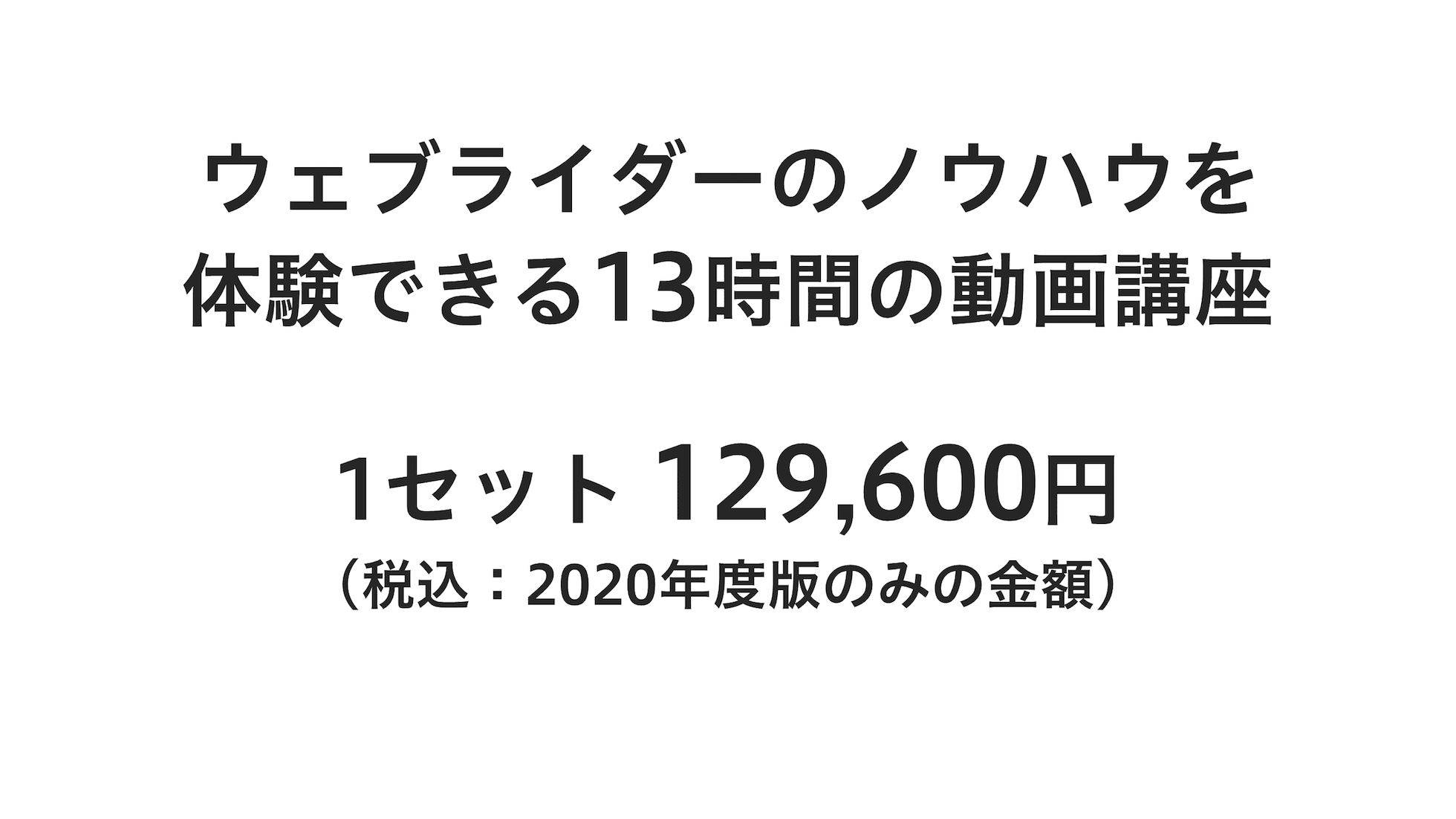 ウェブライダーのノウハウを体験できる13時間の動画講座、1セット129,600円（税込：2020年度版のみの金額）