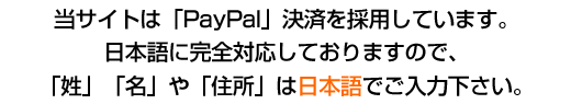 決済システムは信頼と実績の「PayPal」決済を採用。日本語に完全対応していますので、「お名前」や「住所」は日本語でご入力下さい。